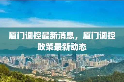廈門調(diào)控最新消息，廈門調(diào)控政策最新動態(tài)