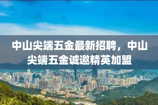 中山尖端五金最新招聘，中山尖端五金誠邀精英加盟