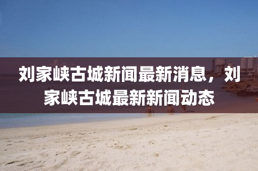 劉家峽古城新聞最新消息，劉家峽古城最新新聞動(dòng)態(tài)