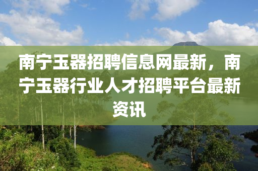 南寧玉器招聘信息網(wǎng)最新，南寧玉器行業(yè)人才招聘平臺(tái)最新資訊