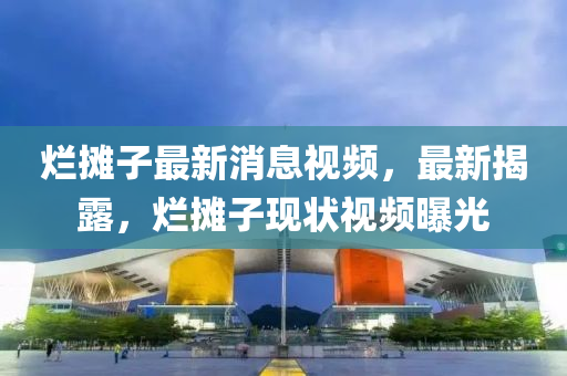 爛攤子最新消息視頻，最新揭露，爛攤子現(xiàn)狀視頻曝光