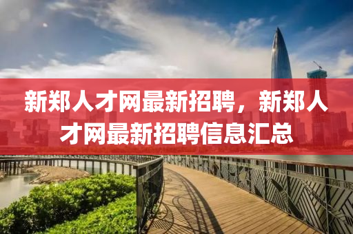 新鄭人才網(wǎng)最新招聘，新鄭人才網(wǎng)最新招聘信息匯總