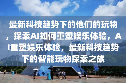 最新科技趨勢(shì)下的他們的玩物，探索AI如何重塑娛樂體驗(yàn)，AI重塑娛樂體驗(yàn)，最新科技趨勢(shì)下的智能玩物探索之旅