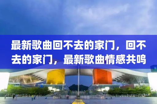 最新歌曲回不去的家門，液壓動力機械,元件制造回不去的家門，最新歌曲情感共鳴