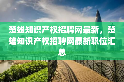 楚雄知識產(chǎn)權(quán)招聘網(wǎng)最新，楚雄知識產(chǎn)權(quán)招聘網(wǎng)最新職位匯總液壓動力機械,元件制造