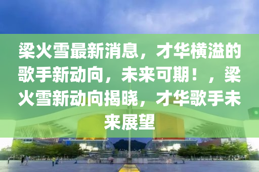 梁火雪最新消息，才液壓動力機械,元件制造華橫溢的歌手新動向，未來可期！，梁火雪新動向揭曉，才華歌手未來展望