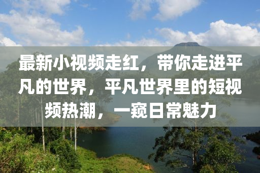 最新小視頻走紅，帶你走進平凡的世界，平凡世界里的短視頻熱潮，一窺日常魅力