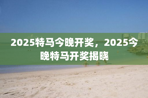 2025特馬今晚開(kāi)獎(jiǎng)，2025今晚特馬開(kāi)獎(jiǎng)揭曉