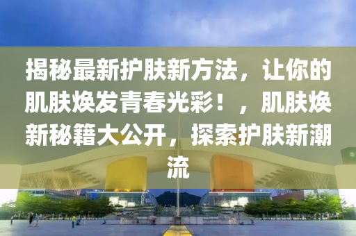 揭秘最新護膚新方法，讓你的肌膚煥發(fā)青春光彩！，肌膚煥新秘籍大公開，探索護膚新潮流液壓動力機械,元件制造