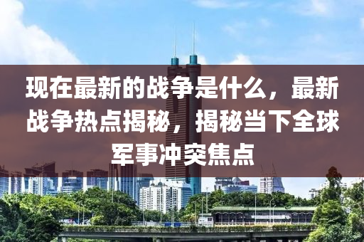 現(xiàn)在最新的戰(zhàn)爭是什么，最新戰(zhàn)爭熱點揭秘，揭秘當下全球軍事沖突焦點液壓動力機械,元件制造