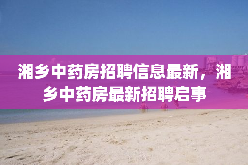 湘鄉(xiāng)中藥房招聘信息最新，湘鄉(xiāng)中藥房最新招聘啟事液壓動(dòng)力機(jī)械,元件制造