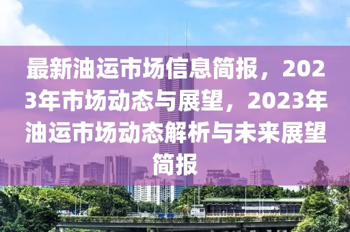 最新油運(yùn)市場信息簡報(bào)，2023年市場動(dòng)態(tài)與展望，2023年油運(yùn)市場動(dòng)態(tài)解析與未來展望簡報(bào)