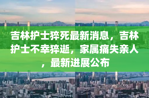吉林護(hù)士猝死最新消息，吉林護(hù)士不幸猝逝，家屬痛失親人，最新進(jìn)展公布
