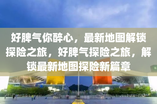 好脾氣你醉心，最新地圖解鎖探險(xiǎn)之旅，好脾氣探險(xiǎn)之旅，解鎖最新地圖探險(xiǎn)新篇章