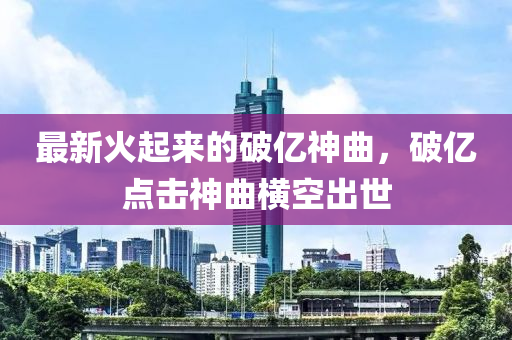 最新火起來的破億神曲，破億點擊神曲橫空出世