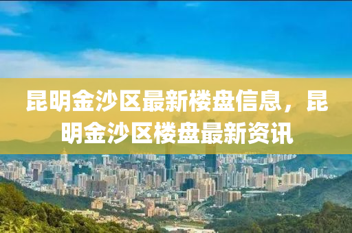 昆明金沙區(qū)最新樓盤信息，昆明金沙區(qū)樓盤最新資訊
