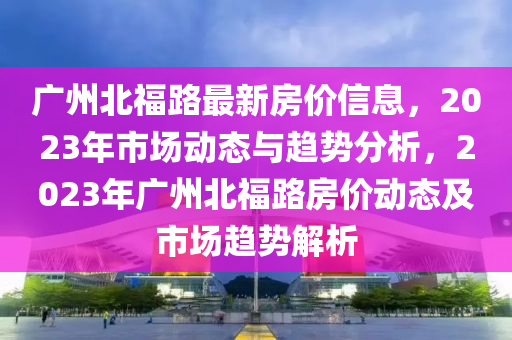 廣州北福路最新房價信息，2023年市場動態(tài)與趨勢分析，2023年廣州北福路房價動態(tài)及市場趨勢解析