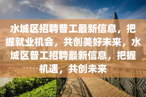 水城區(qū)招聘普工最新信息，把握就業(yè)機(jī)會(huì)，共創(chuàng)美好未來，水城區(qū)普工招聘最新信息，把握機(jī)遇，共創(chuàng)未來