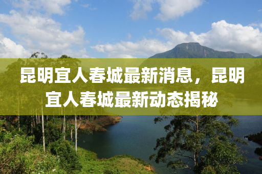 昆明宜人春城最新消息，昆明宜人春城最新動態(tài)揭秘
