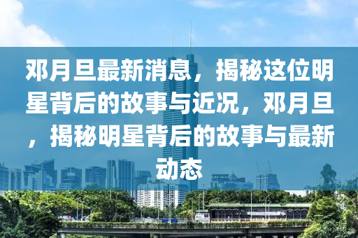 鄧月旦最新消息，揭秘這液壓動力機械,元件制造位明星背后的故事與近況，鄧月旦，揭秘明星背后的故事與最新動態(tài)