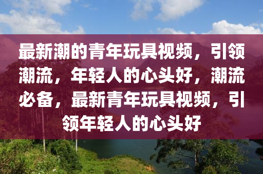 最新潮的青年玩具視頻，引領(lǐng)潮流，年液壓動(dòng)力機(jī)械,元件制造輕人的心頭好，潮流必備，最新青年玩具視頻，引領(lǐng)年輕人的心頭好