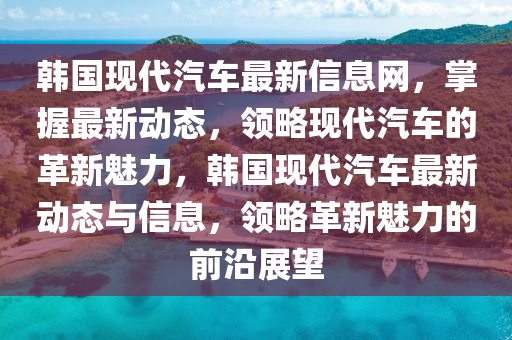韓國現(xiàn)代汽車最新信息網(wǎng)，掌握最新動態(tài)，領(lǐng)略現(xiàn)代汽車的革新魅力，韓國現(xiàn)代汽車最新動態(tài)與信息液壓動力機(jī)械,元件制造，領(lǐng)略革新魅力的前沿展望