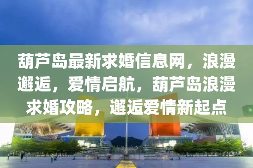 葫蘆島最新求婚信息網(wǎng)，浪漫邂逅，愛情啟航，葫蘆島浪漫求婚攻略，邂逅愛情新起點
