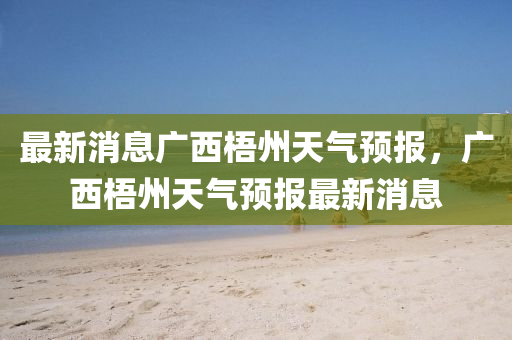 最新消息廣西梧州天氣預(yù)報，廣西梧州天氣預(yù)報最新消息