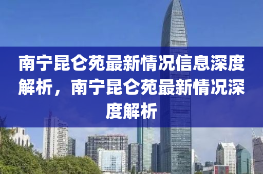 南寧昆侖苑最新情況信息深度解析，南寧昆侖苑最新情況深度解析