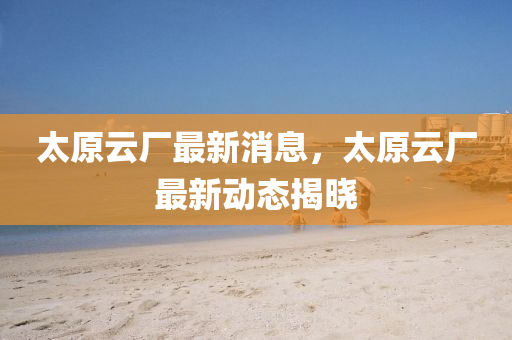太原云廠最新消息，太原云廠最新動態(tài)揭曉