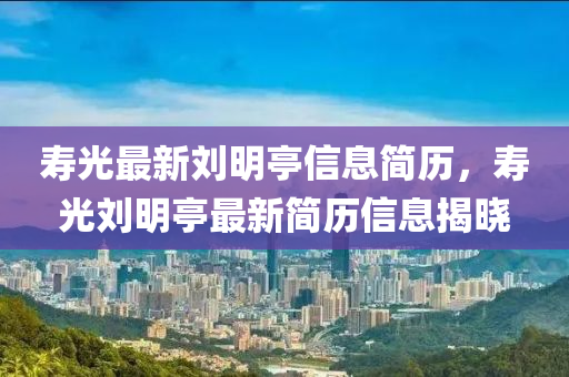 壽光最新劉明亭信息簡歷，壽光劉明亭最新簡歷信息揭曉