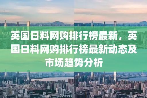 英國(guó)日料網(wǎng)購(gòu)排行榜最新，英國(guó)日料網(wǎng)購(gòu)排行液壓動(dòng)力機(jī)械,元件制造榜最新動(dòng)態(tài)及市場(chǎng)趨勢(shì)分析