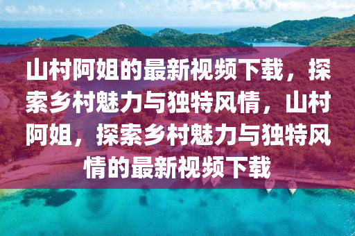 山村阿姐的最新視頻下載，探索鄉(xiāng)村魅力與獨特風情，山村阿姐，探索鄉(xiāng)村魅力與獨特風情的最新視頻下載液壓動力機械,元件制造