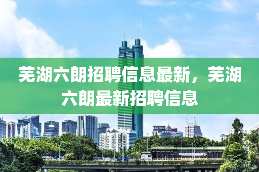 蕪湖六朗招聘信息最新，蕪湖六朗最新招聘信息