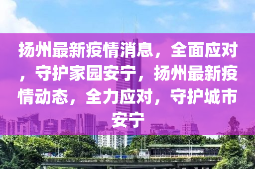 揚州最新疫情消息，全面應(yīng)對，守護(hù)家園安寧，揚州最新疫情動態(tài)，全力應(yīng)對，守護(hù)城市安寧