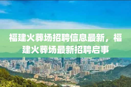 福建火葬場招聘信息最新，福建火葬場最新招聘啟事