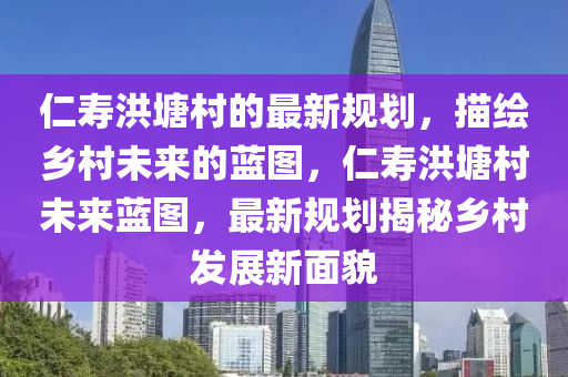 仁壽洪塘村的最新規(guī)劃，描繪鄉(xiāng)村未來的藍(lán)圖，仁壽洪塘村未來藍(lán)圖，最新規(guī)劃揭秘鄉(xiāng)村發(fā)展新面貌