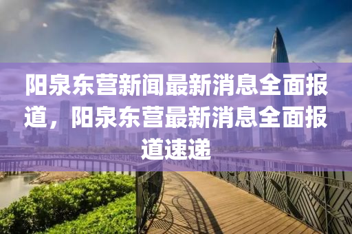 陽(yáng)泉東營(yíng)新聞最新消息全面報(bào)道，陽(yáng)泉東營(yíng)最新消息全面報(bào)道速遞