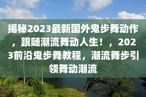 揭秘2023最新國(guó)外鬼步舞動(dòng)作，跟隨潮流舞動(dòng)人生！，2023前沿鬼步舞教程，潮流舞步引領(lǐng)舞動(dòng)潮流