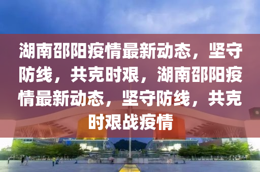 湖南邵陽(yáng)疫情最新動(dòng)態(tài)，堅(jiān)守防線，共克時(shí)艱，湖南邵陽(yáng)疫情最新動(dòng)態(tài)，堅(jiān)守防線，共克時(shí)艱戰(zhàn)疫情