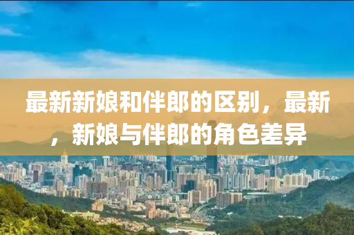 最新新娘和伴郎的區(qū)別，最新，新娘與伴郎的角色差異
