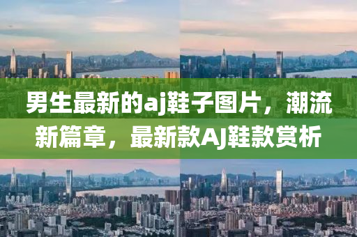男生最新的aj鞋子圖片，潮流新篇章，最新款A(yù)J鞋款賞析