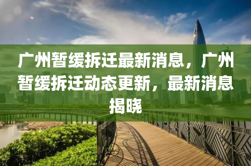 廣州暫緩拆遷最新消息，廣州暫緩拆遷動(dòng)態(tài)更新，最新消息揭曉