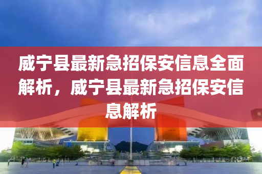 威寧縣最新急招保安信息全面解析，威寧縣最新急招保安信息解析
