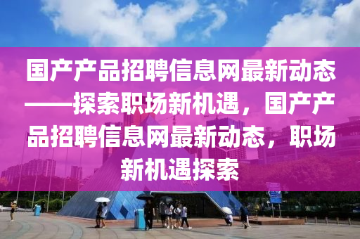 國(guó)產(chǎn)產(chǎn)品招聘信息網(wǎng)最新動(dòng)態(tài)——探索職場(chǎng)新機(jī)遇，國(guó)產(chǎn)產(chǎn)品招聘信息網(wǎng)最新動(dòng)態(tài)，職場(chǎng)新機(jī)遇探索