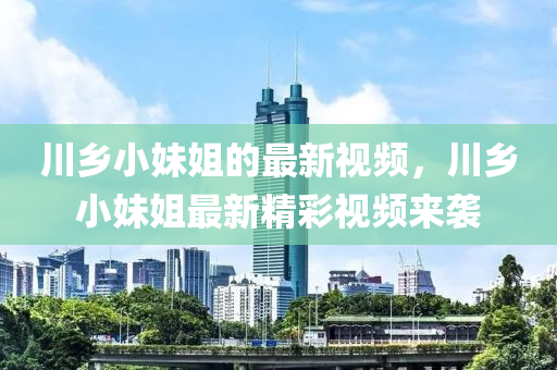川鄉(xiāng)小妹姐的最新視頻，川鄉(xiāng)小妹姐最新精彩視頻來(lái)襲