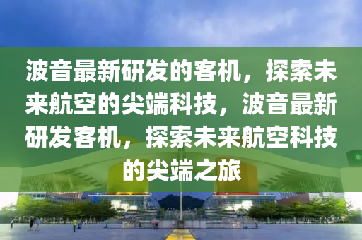 波音最新研發(fā)的客機(jī)，探索未來航空的尖端科技，波音最新研發(fā)客機(jī)，探索未來航空科技的尖端之旅