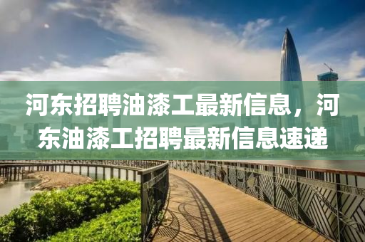 河?xùn)|招聘油漆工最新信息，河?xùn)|油漆工招聘最新信息速遞