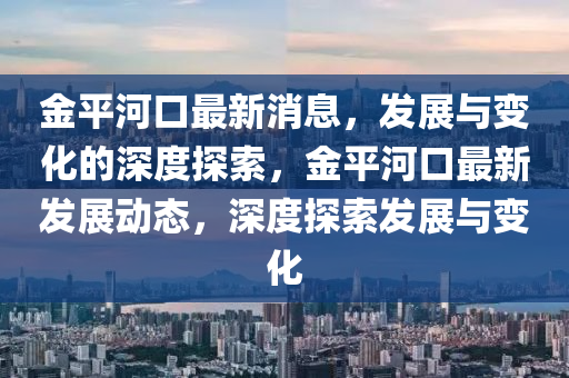 金平河口最新消息，發(fā)展與變化的深度探索，金平河口最新發(fā)展動(dòng)態(tài)，深度探索發(fā)展與變化