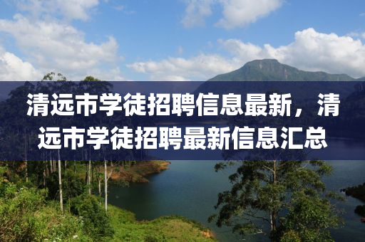清遠(yuǎn)市學(xué)徒招聘信息最新，清遠(yuǎn)市學(xué)徒招聘最新信息匯總